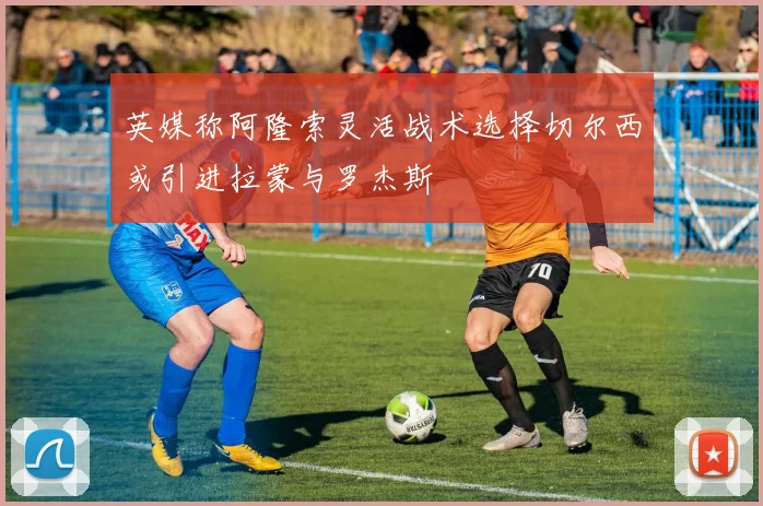 英媒称阿隆索灵活战术选择切尔西或引进拉蒙与罗杰斯