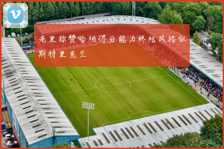 老里称赞哈珀得分能力终结风格似斯特里克兰