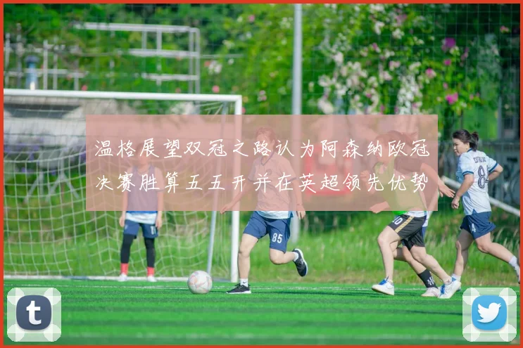 温格展望双冠之路认为阿森纳欧冠决赛胜算五五开并在英超领先优势明显