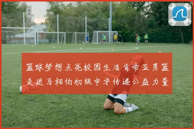 篮球梦想点亮校园生活肯帝亚男篮走进马相伯初级中学传递公益力量