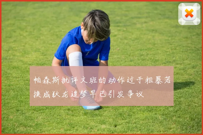帕森斯批评文班的动作过于粗暴若换成狄龙追梦早已引发争议