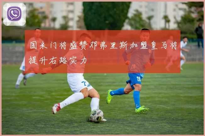 国米门将盛赞邓弗里斯加盟皇马将提升右路实力