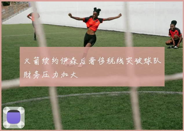 火箭续约伊森后奢侈税线突破球队财务压力加大